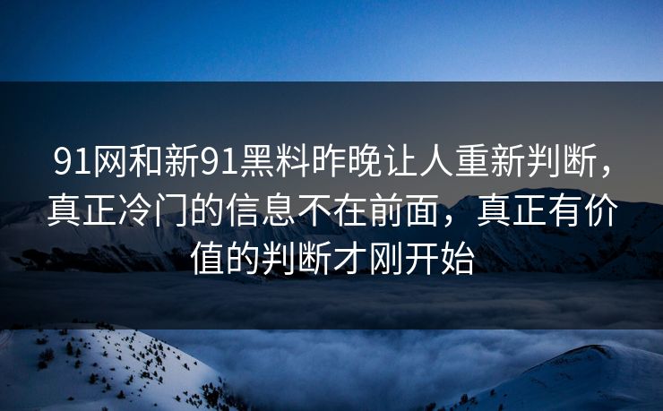 91网和新91黑料昨晚让人重新判断，真正冷门的信息不在前面，真正有价值的判断才刚开始