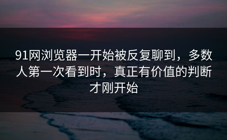 91网浏览器一开始被反复聊到，多数人第一次看到时，真正有价值的判断才刚开始