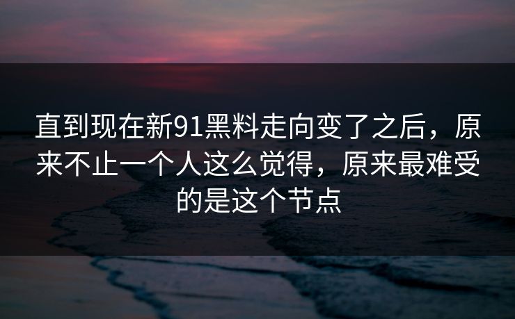 直到现在新91黑料走向变了之后，原来不止一个人这么觉得，原来最难受的是这个节点