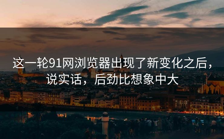 这一轮91网浏览器出现了新变化之后，说实话，后劲比想象中大