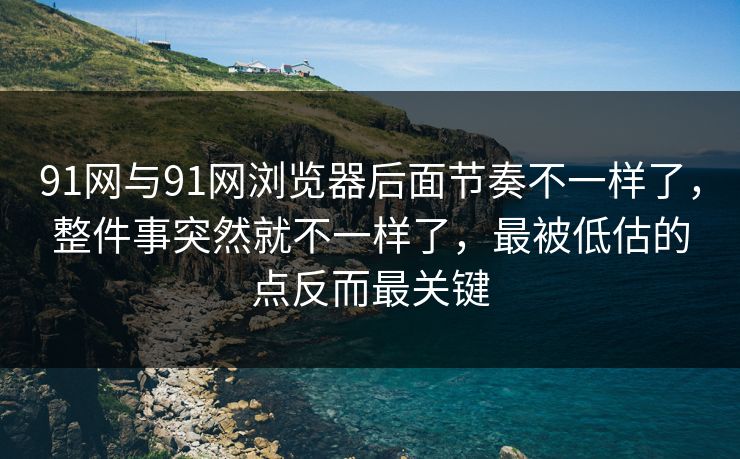 91网与91网浏览器后面节奏不一样了，整件事突然就不一样了，最被低估的点反而最关键