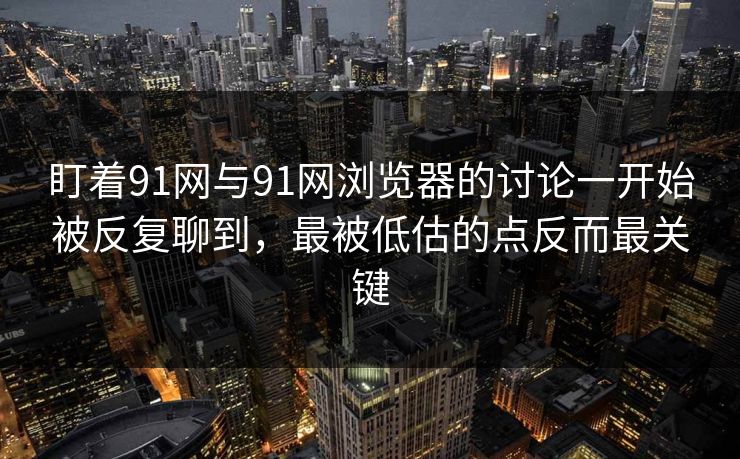 盯着91网与91网浏览器的讨论一开始被反复聊到，最被低估的点反而最关键