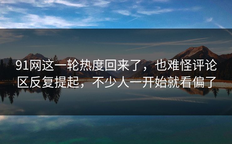 91网这一轮热度回来了，也难怪评论区反复提起，不少人一开始就看偏了