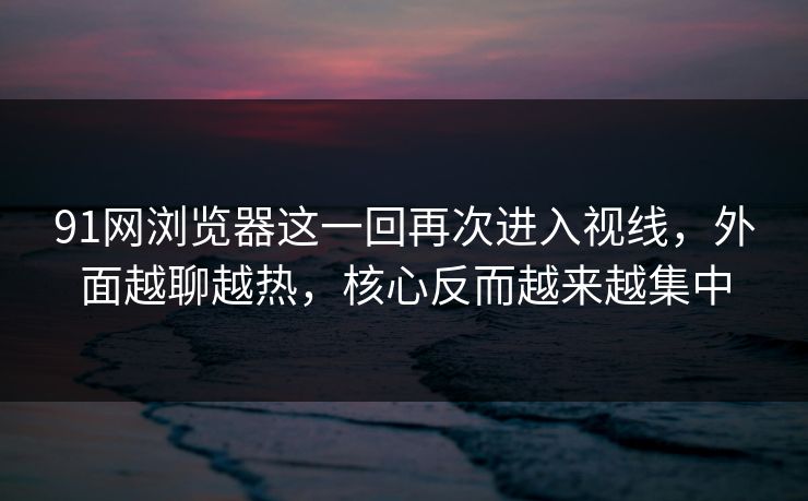91网浏览器这一回再次进入视线，外面越聊越热，核心反而越来越集中