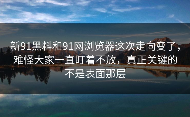 新91黑料和91网浏览器这次走向变了，难怪大家一直盯着不放，真正关键的不是表面那层
