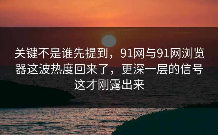 关键不是谁先提到，91网与91网浏览器这波热度回来了，更深一层的信号这才刚露出来