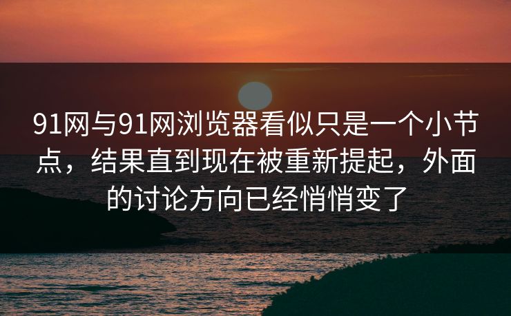 91网与91网浏览器看似只是一个小节点，结果直到现在被重新提起，外面的讨论方向已经悄悄变了