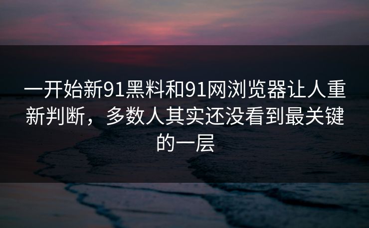 一开始新91黑料和91网浏览器让人重新判断，多数人其实还没看到最关键的一层