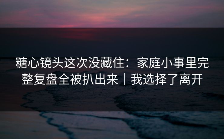 糖心镜头这次没藏住：家庭小事里完整复盘全被扒出来｜我选择了离开
