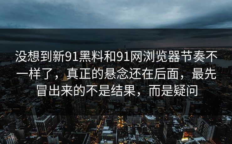 没想到新91黑料和91网浏览器节奏不一样了，真正的悬念还在后面，最先冒出来的不是结果，而是疑问