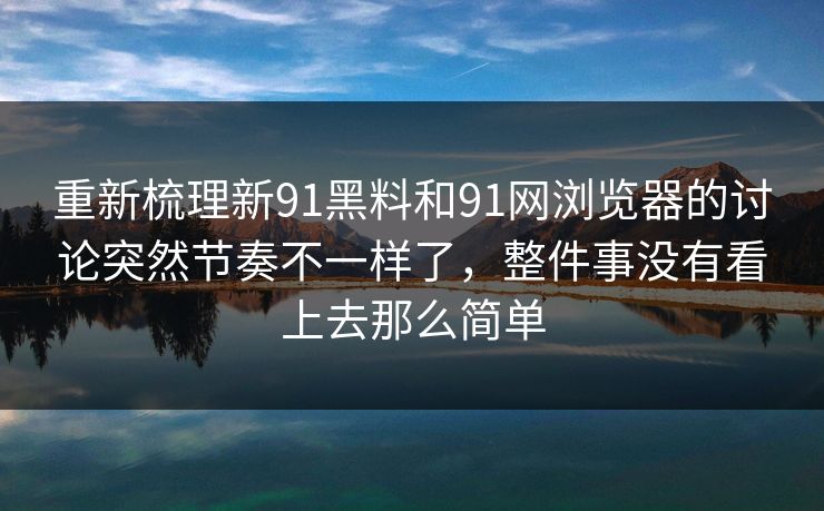 重新梳理新91黑料和91网浏览器的讨论突然节奏不一样了，整件事没有看上去那么简单