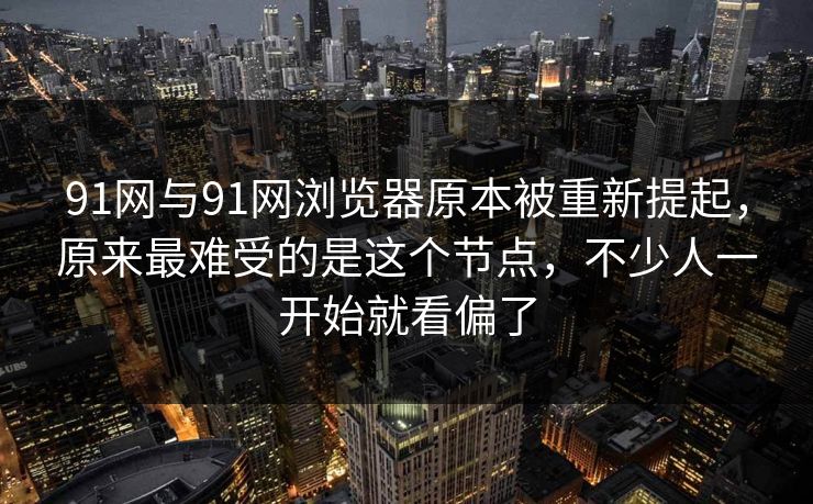 91网与91网浏览器原本被重新提起，原来最难受的是这个节点，不少人一开始就看偏了