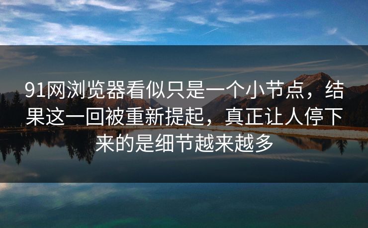 91网浏览器看似只是一个小节点，结果这一回被重新提起，真正让人停下来的是细节越来越多