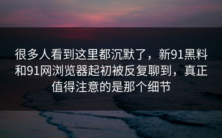 很多人看到这里都沉默了，新91黑料和91网浏览器起初被反复聊到，真正值得注意的是那个细节