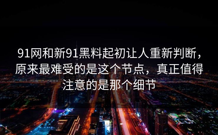 91网和新91黑料起初让人重新判断，原来最难受的是这个节点，真正值得注意的是那个细节