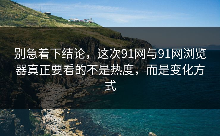 别急着下结论，这次91网与91网浏览器真正要看的不是热度，而是变化方式