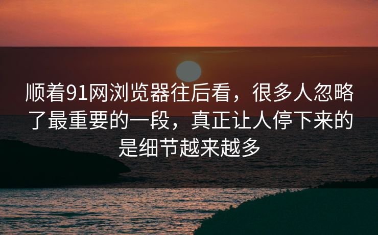 顺着91网浏览器往后看，很多人忽略了最重要的一段，真正让人停下来的是细节越来越多