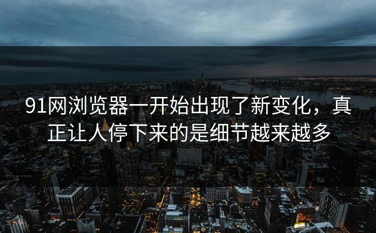 91网浏览器一开始出现了新变化，真正让人停下来的是细节越来越多