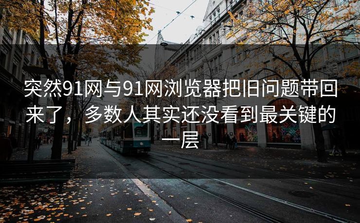突然91网与91网浏览器把旧问题带回来了，多数人其实还没看到最关键的一层