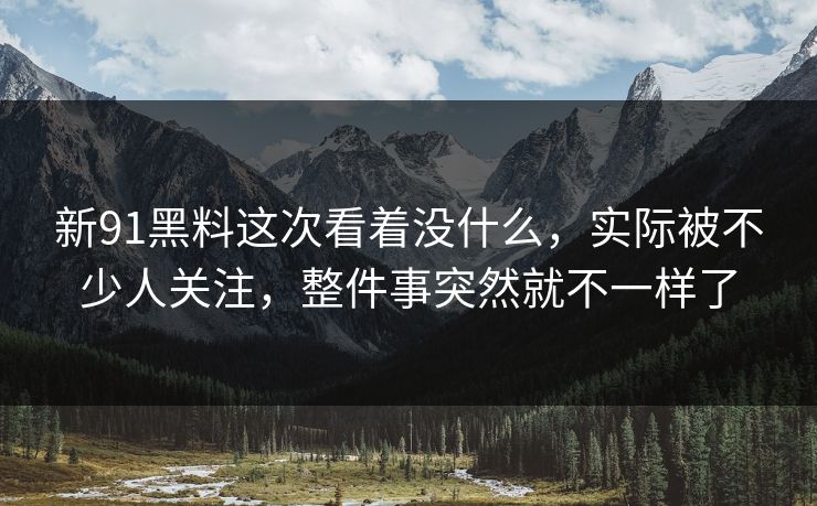 新91黑料这次看着没什么，实际被不少人关注，整件事突然就不一样了