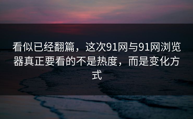 看似已经翻篇，这次91网与91网浏览器真正要看的不是热度，而是变化方式