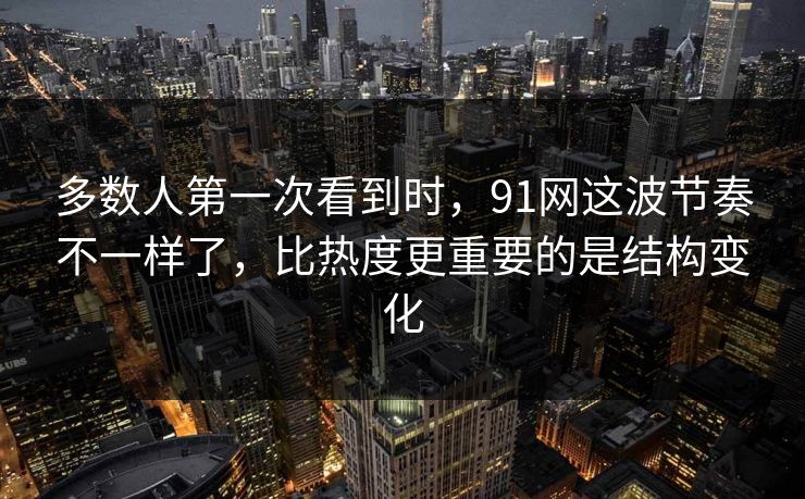 多数人第一次看到时，91网这波节奏不一样了，比热度更重要的是结构变化