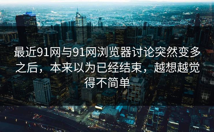 最近91网与91网浏览器讨论突然变多之后，本来以为已经结束，越想越觉得不简单