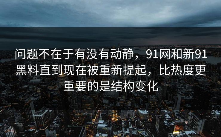 问题不在于有没有动静，91网和新91黑料直到现在被重新提起，比热度更重要的是结构变化