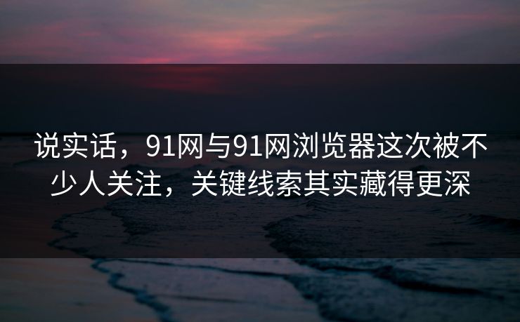 说实话，91网与91网浏览器这次被不少人关注，关键线索其实藏得更深