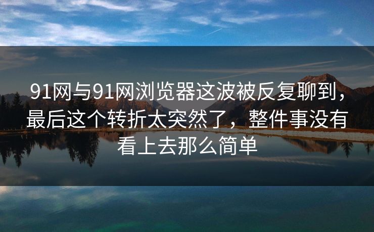 91网与91网浏览器这波被反复聊到，最后这个转折太突然了，整件事没有看上去那么简单