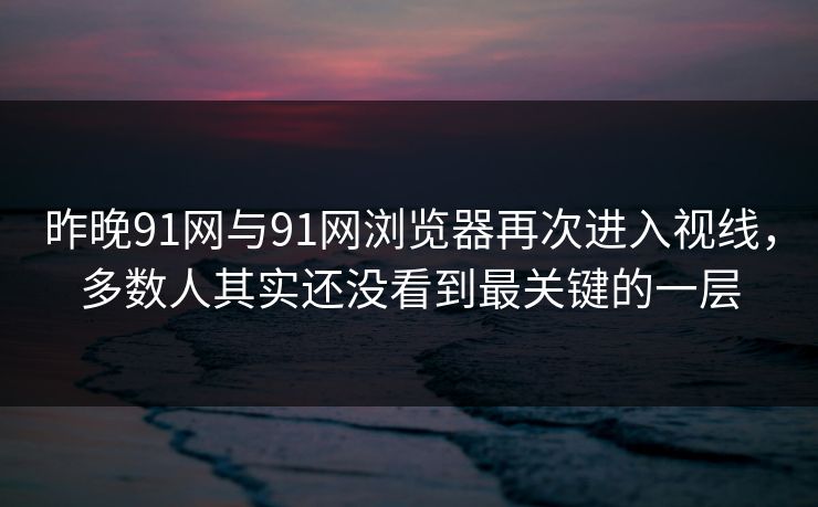 昨晚91网与91网浏览器再次进入视线，多数人其实还没看到最关键的一层